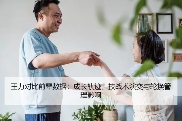 王力对比前辈数据：成长轨迹、技战术演变与轮换管理影响